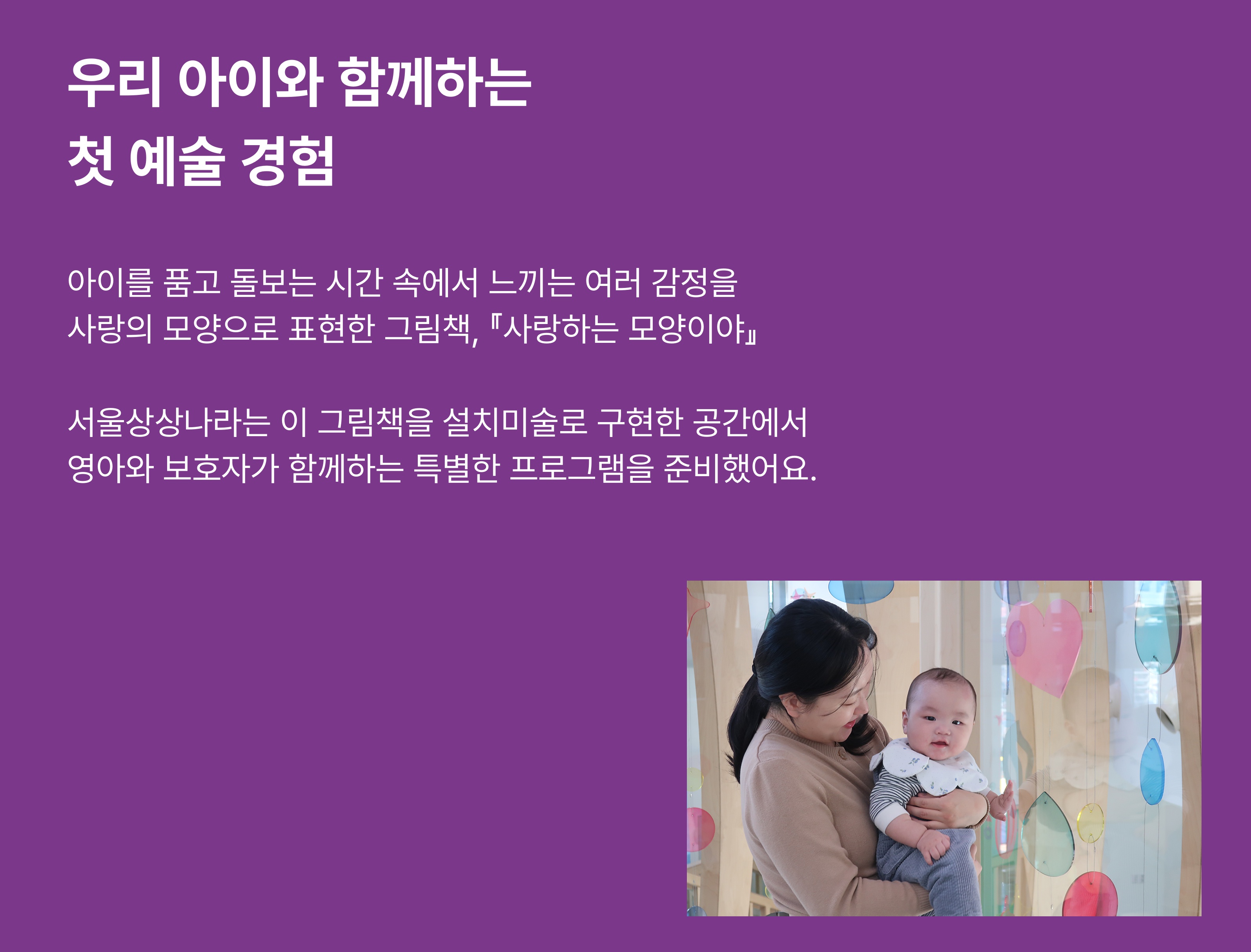 우리 아이와 함께하는 첫 예술 경험 아이를 품고 돌보는 시간 속에서 느끼는 여러 감정을 사랑의 모양으로 표현한 그림책, 『사랑하는 모양이야』. 이 그림책을 설치미술로 구현한 공간에서 영아와 보호자가 함께하는 특별한 프로그램을 만나보세요.