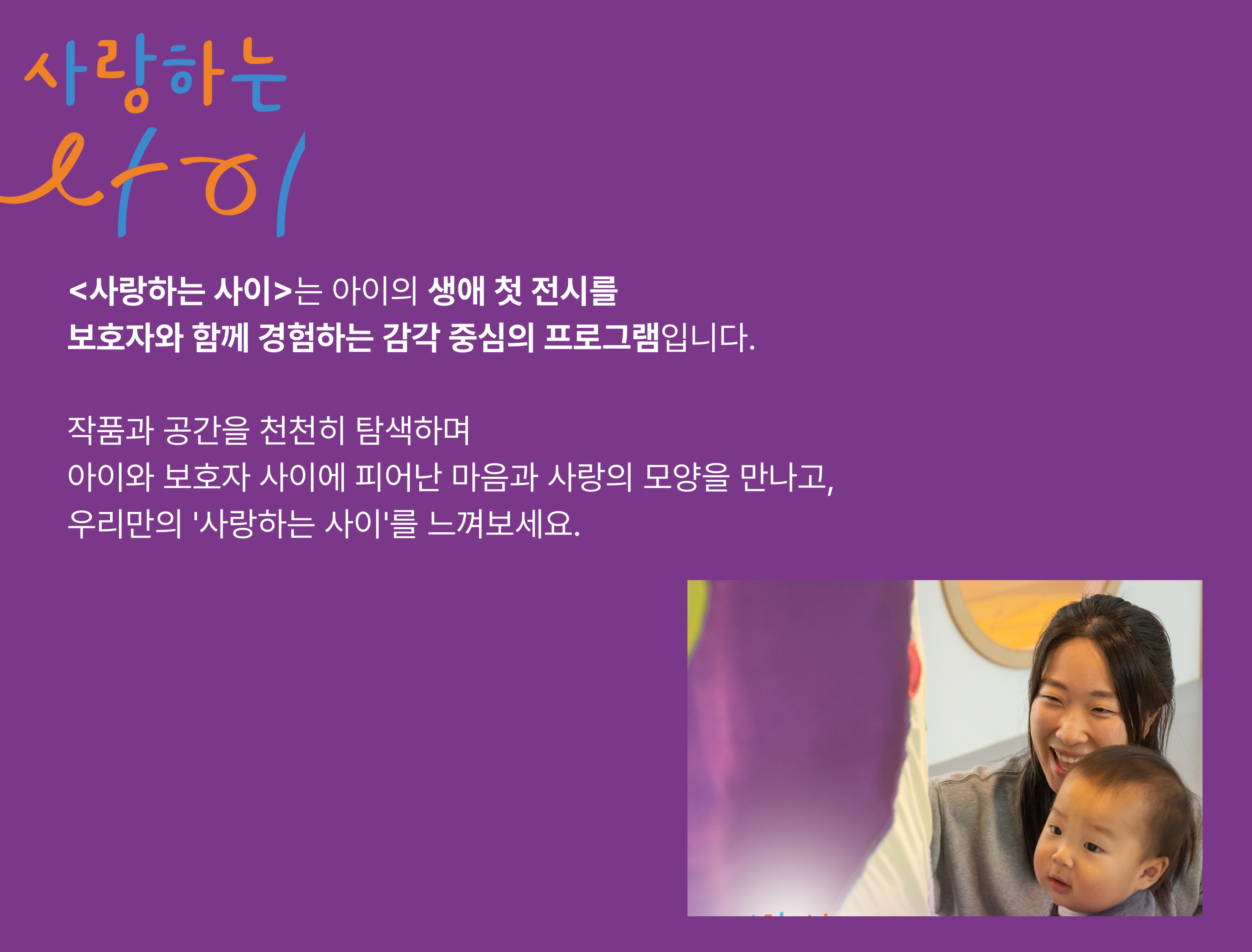 사랑하는 사이는 아이의 생애 첫 전시를 보호자와 함께 경험하는 감각 중심의 프로그램입니다. 작품과 공간을 천천히 탐색하며 아이와 보호자 사이에 피어난 마음과 사랑의 모양을 만나고, 우리만의 사랑하는 사이를 느껴보세요.