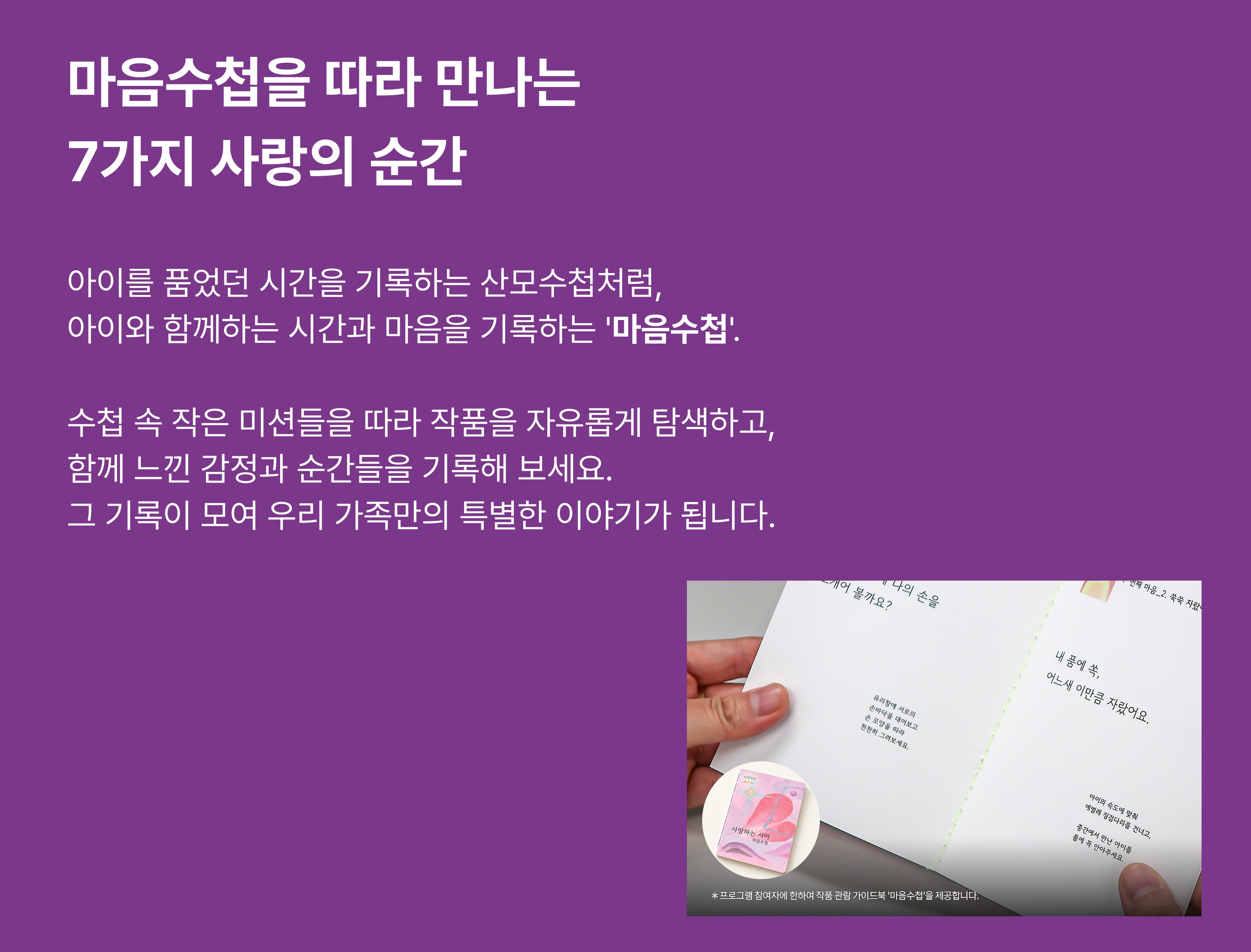 마음수첩을 따라 만나는 7가지 사랑의 순간 아이를 품었던 시간을 기록하는 산모수첩처럼, 아이와 함께하는 시간과 마음을 기록하는 <마음수첩>. 수첩 속 작은 미션들을 따라 작품을 자유롭게 탐색하고, 함께 느낀 감정과 순간들을 기록해 보세요. 그 기록이 모여 우리 가족만의 특별한 이야기가 됩니다. *프로그램 참여자에 한하여 작품 관람 가이드북 <마음수첩>을 제공합니다.