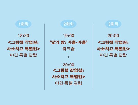 ● 2026.10.14(수), 2026.10.28(수)</br> 1회차 18:30 <그림책 작업실:사소하고 특별한> 전시관람</br>2회차 19:00 빛의 방 워크숍 + 20:00 <그림책작업실: 사소하고 특별한> 전시관람 </br> 3회차: 19:30 <그림책 작업실: 사소하고 특별한> 야간 특별 관람